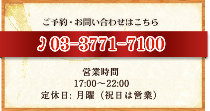 ご予約・お問い合わせはこちら TEL：03-3771-7100 営業時間 [火～土]17：00～10：30（L.O）[日・祝]17：00～10：00（L.O）